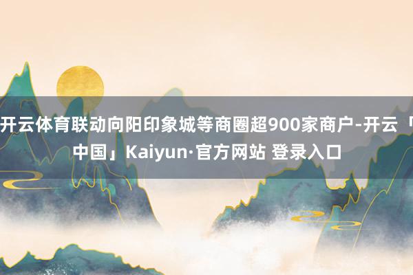 开云体育联动向阳印象城等商圈超900家商户-开云「中国」Kaiyun·官方网站 登录入口