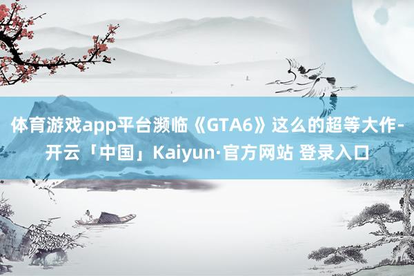 体育游戏app平台濒临《GTA6》这么的超等大作-开云「中国」Kaiyun·官方网站 登录入口