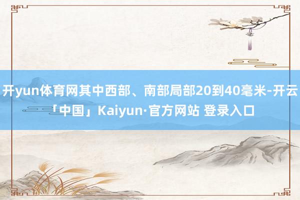 开yun体育网其中西部、南部局部20到40毫米-开云「中国」Kaiyun·官方网站 登录入口
