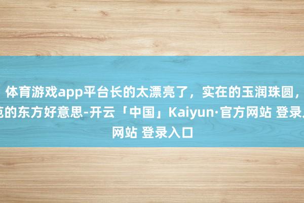 体育游戏app平台长的太漂亮了，实在的玉润珠圆，模范的东方好意思-开云「中国」Kaiyun·官方网站 登录入口