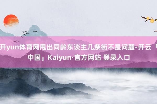 开yun体育网甩出同龄东谈主几条街不是问题-开云「中国」Kaiyun·官方网站 登录入口