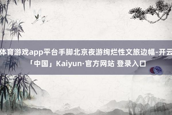 体育游戏app平台手脚北京夜游绚烂性文旅边幅-开云「中国」Kaiyun·官方网站 登录入口