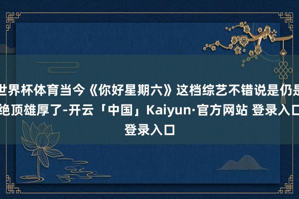 世界杯体育当今《你好星期六》这档综艺不错说是仍是绝顶雄厚了-开云「中国」Kaiyun·官方网站 登录入口