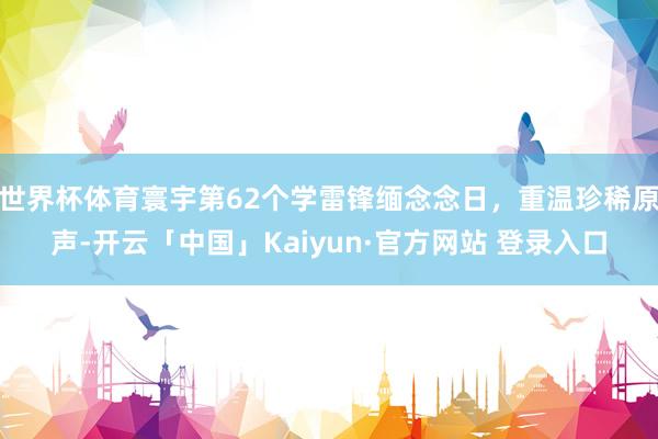世界杯体育寰宇第62个学雷锋缅念念日，重温珍稀原声-开云「中国」Kaiyun·官方网站 登录入口