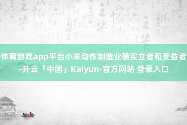 体育游戏app平台小米动作制造业确实立者和受益者-开云「中国」Kaiyun·官方网站 登录入口