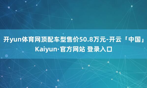 开yun体育网顶配车型售价50.8万元-开云「中国」Kaiyun·官方网站 登录入口