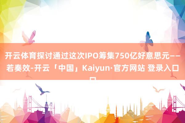 开云体育探讨通过这次IPO筹集750亿好意思元——若奏效-开云「中国」Kaiyun·官方网站 登录入口