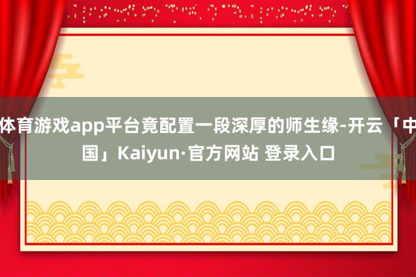 体育游戏app平台竟配置一段深厚的师生缘-开云「中国」Kaiyun·官方网站 登录入口