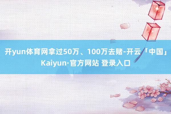 开yun体育网拿过50万、100万去赌-开云「中国」Kaiyun·官方网站 登录入口
