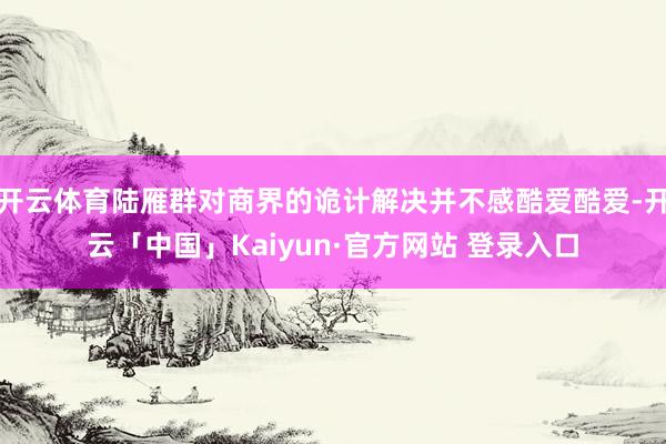 开云体育陆雁群对商界的诡计解决并不感酷爱酷爱-开云「中国」Kaiyun·官方网站 登录入口