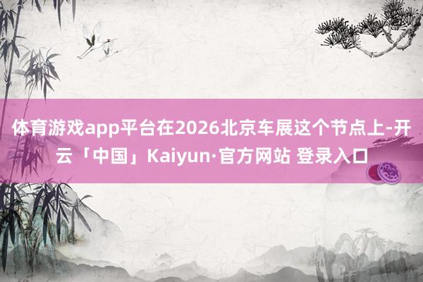 体育游戏app平台在2026北京车展这个节点上-开云「中国」Kaiyun·官方网站 登录入口