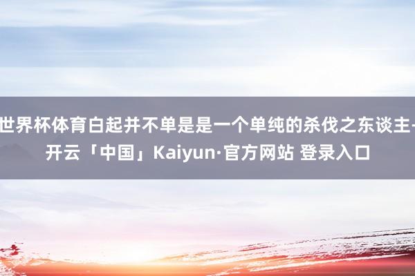 世界杯体育白起并不单是是一个单纯的杀伐之东谈主-开云「中国」Kaiyun·官方网站 登录入口