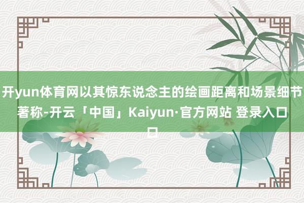 开yun体育网以其惊东说念主的绘画距离和场景细节著称-开云「中国」Kaiyun·官方网站 登录入口