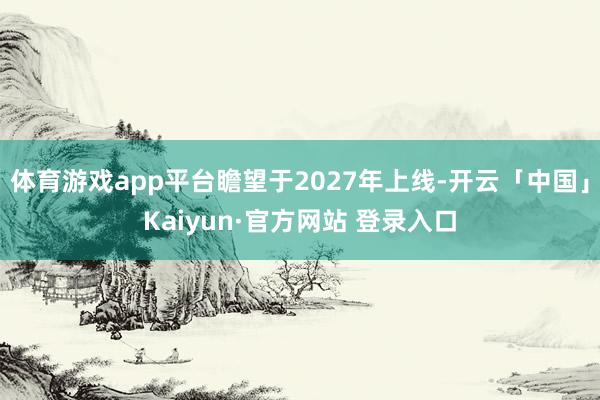 体育游戏app平台瞻望于2027年上线-开云「中国」Kaiyun·官方网站 登录入口
