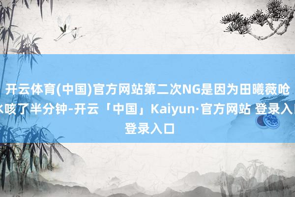 开云体育(中国)官方网站第二次NG是因为田曦薇呛水咳了半分钟-开云「中国」Kaiyun·官方网站 登录入口