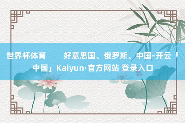 世界杯体育        好意思国、俄罗斯、中国-开云「中国」Kaiyun·官方网站 登录入口