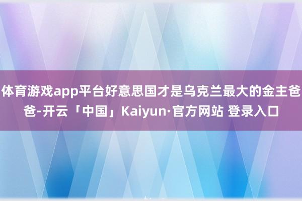 体育游戏app平台好意思国才是乌克兰最大的金主爸爸-开云「中国」Kaiyun·官方网站 登录入口