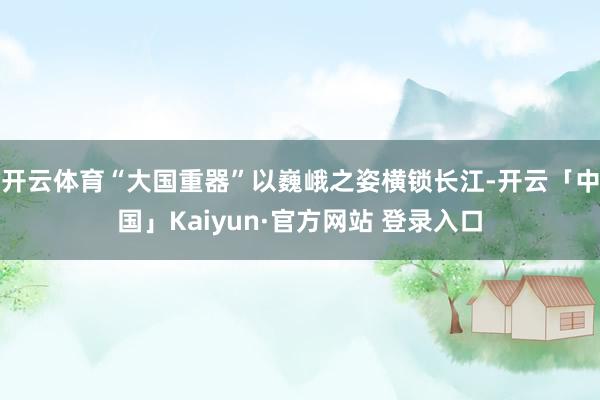 开云体育“大国重器”以巍峨之姿横锁长江-开云「中国」Kaiyun·官方网站 登录入口