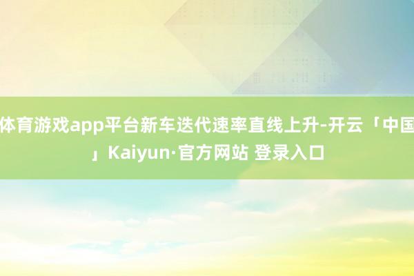 体育游戏app平台新车迭代速率直线上升-开云「中国」Kaiyun·官方网站 登录入口