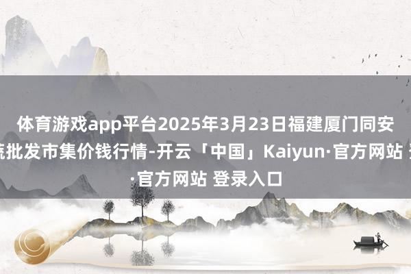 体育游戏app平台2025年3月23日福建厦门同安闽南果蔬批发市集价钱行情-开云「中国」Kaiyun·官方网站 登录入口