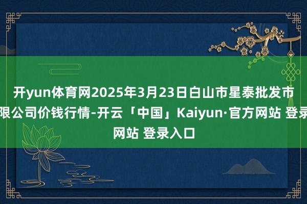 开yun体育网2025年3月23日白山市星泰批发市集有限公司价钱行情-开云「中国」Kaiyun·官方网站 登录入口