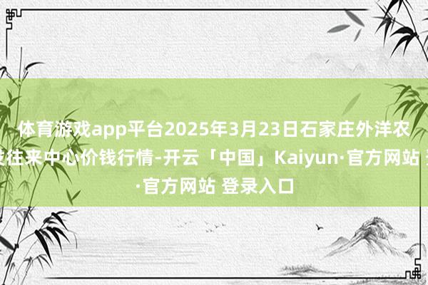 体育游戏app平台2025年3月23日石家庄外洋农产物批发往来中心价钱行情-开云「中国」Kaiyun·官方网站 登录入口