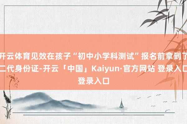 开云体育见效在孩子“初中小学科测试”报名前拿到了二代身份证-开云「中国」Kaiyun·官方网站 登录入口