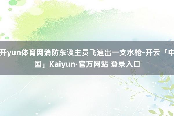 开yun体育网消防东谈主员飞速出一支水枪-开云「中国」Kaiyun·官方网站 登录入口