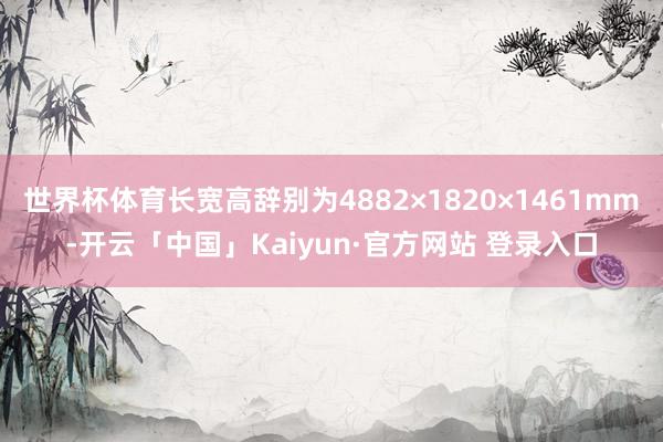 世界杯体育长宽高辞别为4882×1820×1461mm-开云「中国」Kaiyun·官方网站 登录入口