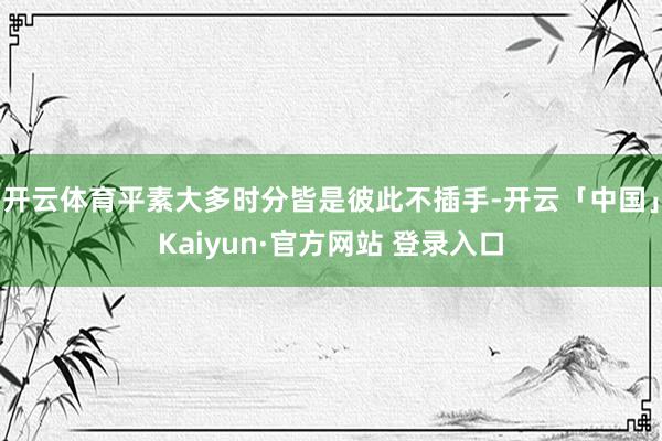 开云体育平素大多时分皆是彼此不插手-开云「中国」Kaiyun·官方网站 登录入口