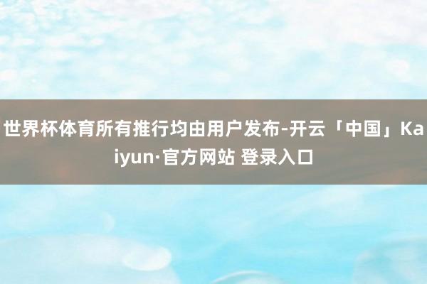 世界杯体育所有推行均由用户发布-开云「中国」Kaiyun·官方网站 登录入口