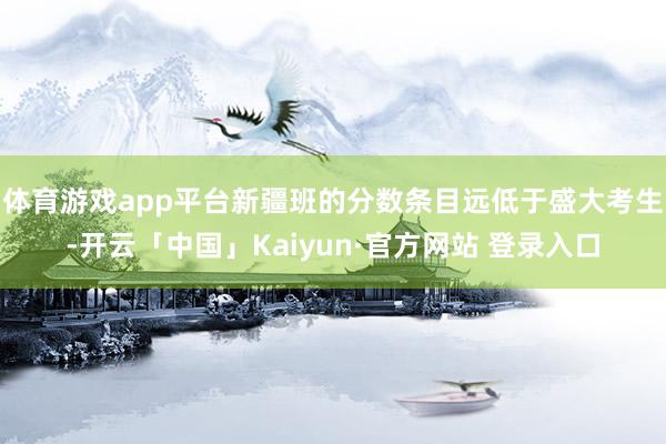 体育游戏app平台新疆班的分数条目远低于盛大考生-开云「中国」Kaiyun·官方网站 登录入口