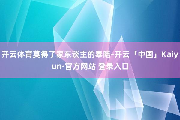 开云体育莫得了家东谈主的奉陪-开云「中国」Kaiyun·官方网站 登录入口