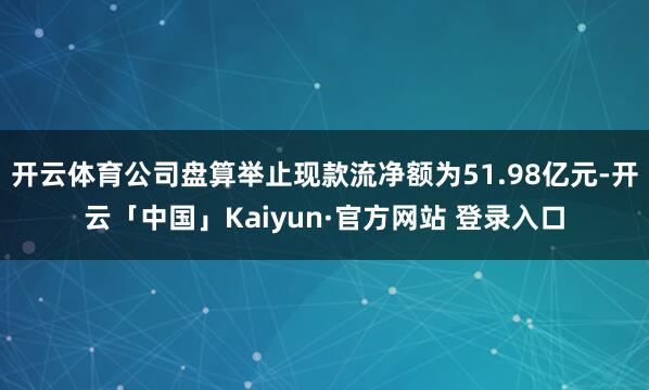 开云体育公司盘算举止现款流净额为51.98亿元-开云「中国」Kaiyun·官方网站 登录入口