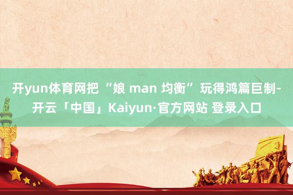 开yun体育网把 “娘 man 均衡” 玩得鸿篇巨制-开云「中国」Kaiyun·官方网站 登录入口