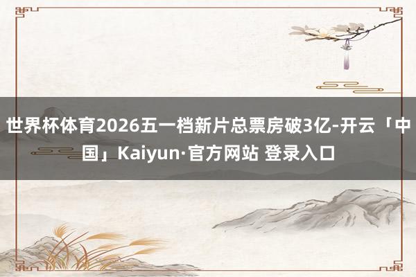 世界杯体育2026五一档新片总票房破3亿-开云「中国」Kaiyun·官方网站 登录入口