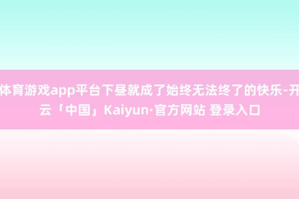 体育游戏app平台下昼就成了始终无法终了的快乐-开云「中国」Kaiyun·官方网站 登录入口