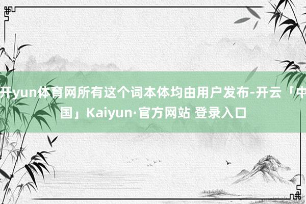 开yun体育网所有这个词本体均由用户发布-开云「中国」Kaiyun·官方网站 登录入口