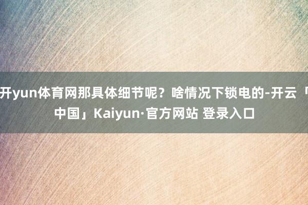 开yun体育网那具体细节呢？啥情况下锁电的-开云「中国」Kaiyun·官方网站 登录入口
