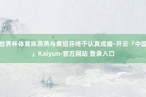 世界杯体育陈燕燕与黄绍芬终于认真成婚-开云「中国」Kaiyun·官方网站 登录入口