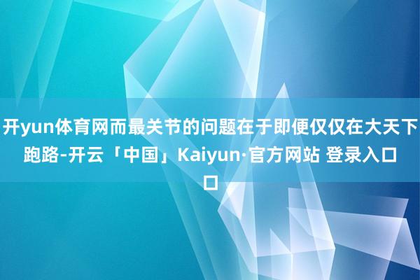 开yun体育网而最关节的问题在于即便仅仅在大天下跑路-开云「中国」Kaiyun·官方网站 登录入口