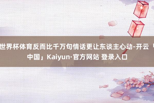 世界杯体育反而比千万句情话更让东谈主心动-开云「中国」Kaiyun·官方网站 登录入口