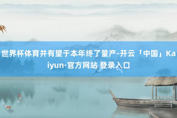 世界杯体育并有望于本年终了量产-开云「中国」Kaiyun·官方网站 登录入口
