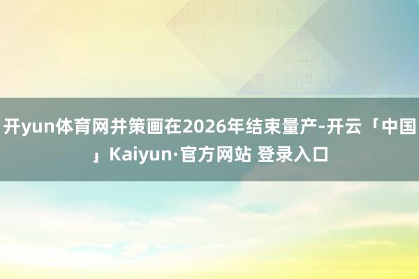 开yun体育网并策画在2026年结束量产-开云「中国」Kaiyun·官方网站 登录入口