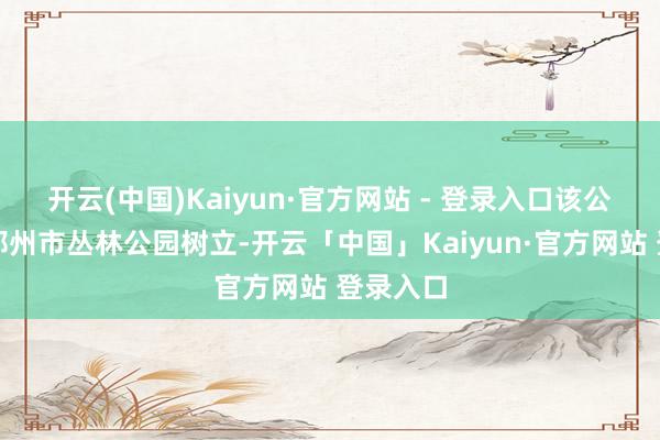 开云(中国)Kaiyun·官方网站 - 登录入口该公园依托郑州市丛林公园树立-开云「中国」Kaiyun·官方网站 登录入口