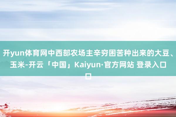 开yun体育网中西部农场主辛穷困苦种出来的大豆、玉米-开云「中国」Kaiyun·官方网站 登录入口