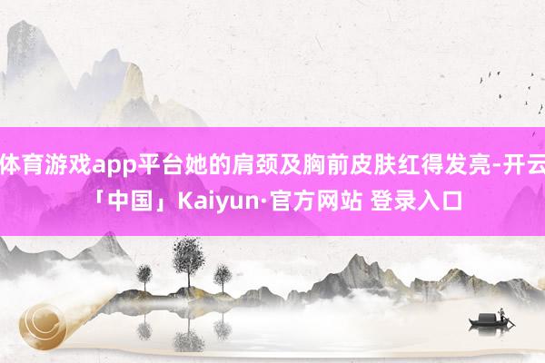体育游戏app平台她的肩颈及胸前皮肤红得发亮-开云「中国」Kaiyun·官方网站 登录入口