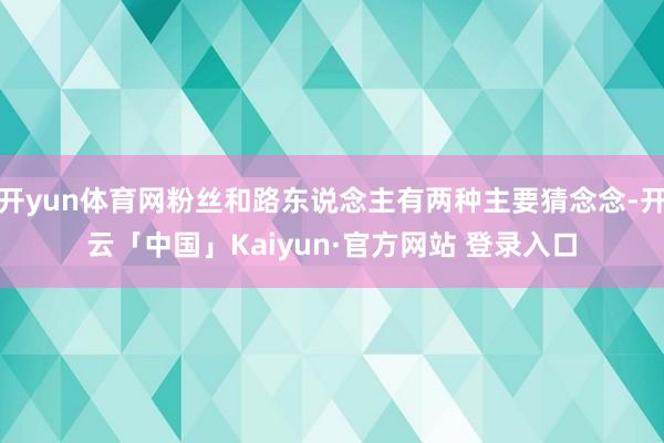 开yun体育网粉丝和路东说念主有两种主要猜念念-开云「中国」Kaiyun·官方网站 登录入口