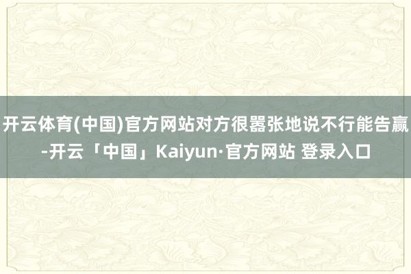 开云体育(中国)官方网站对方很嚣张地说不行能告赢-开云「中国」Kaiyun·官方网站 登录入口