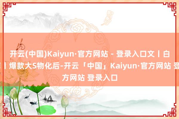 开云(中国)Kaiyun·官方网站 - 登录入口文丨白磷 裁剪丨爆款大S物化后-开云「中国」Kaiyun·官方网站 登录入口